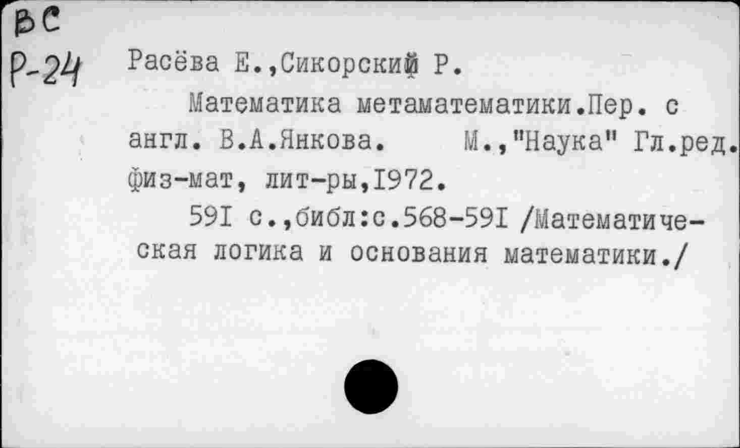 ﻿Расёва Е.,Сикорски^ Р.
Математика метаматематики.Пер. с англ. В.А.Янкова. М.,"Наука" Гл.ред. физ-мат, лит-ры,1972.
591 с., библ: с. 568-591 /Математическая логика и основания математики./